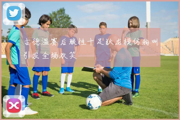 古德温赛后狼性十足狄龙模仿狗叫引发全场欢笑