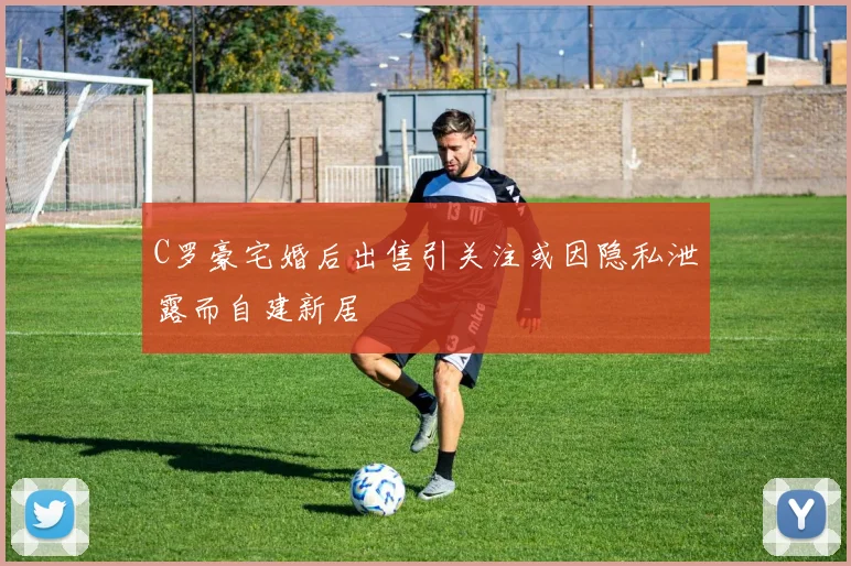 C罗豪宅婚后出售引关注或因隐私泄露而自建新居