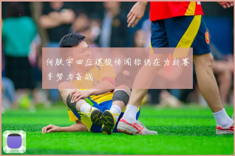 何朕宇回应退役传闻称仍在为新赛季努力备战