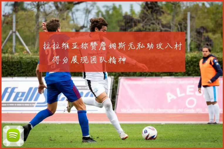 拉拉维亚称赞詹姆斯无私助攻八村塁得分展现团队精神