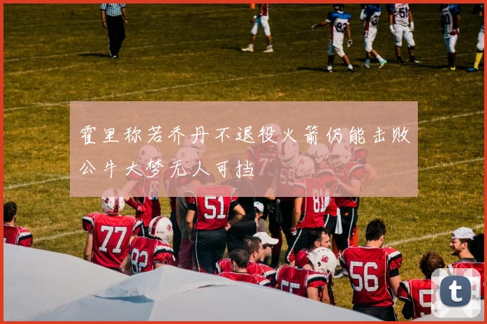 霍里称若乔丹不退役火箭仍能击败公牛大梦无人可挡