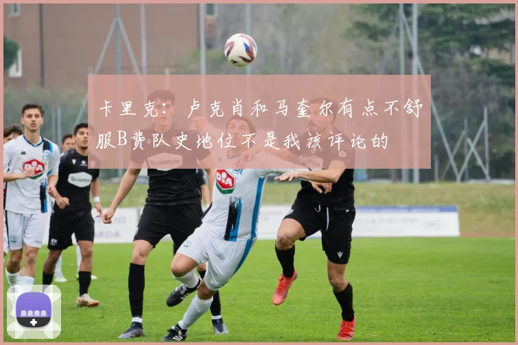卡里克：卢克肖和马奎尔有点不舒服B费队史地位不是我该评论的