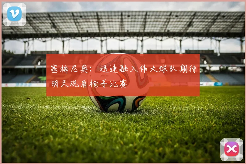 塞梅尼奥：迅速融入伟大球队期待明天观看枪手比赛