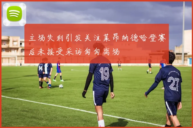 主场失利引发关注莱昂纳德哈登赛后未接受采访匆匆离场