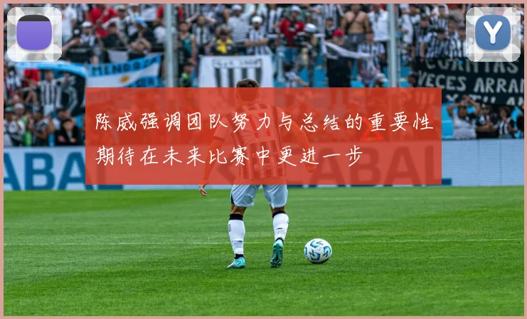 陈威强调团队努力与总结的重要性期待在未来比赛中更进一步