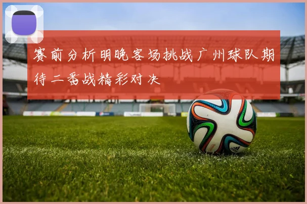 赛前分析明晚客场挑战广州球队期待二番战精彩对决