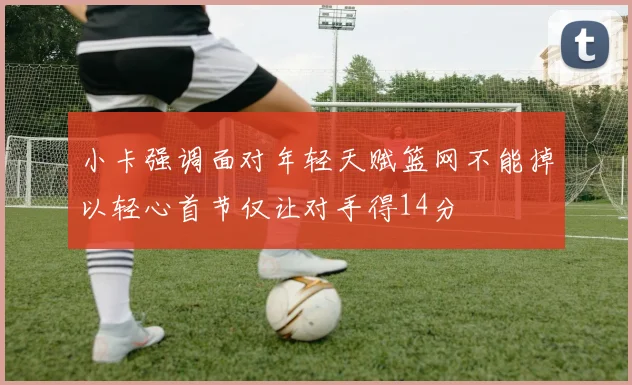 小卡强调面对年轻天赋篮网不能掉以轻心首节仅让对手得14分