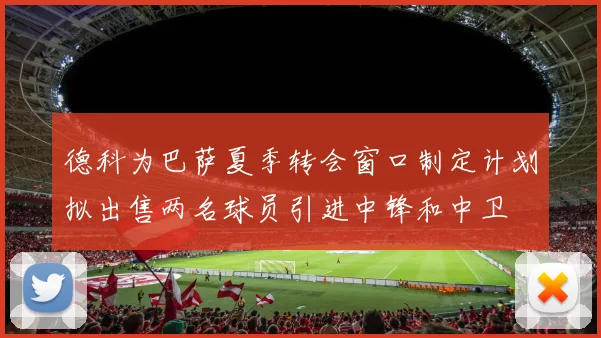 德科为巴萨夏季转会窗口制定计划拟出售两名球员引进中锋和中卫