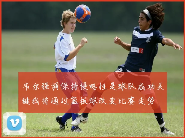 韦尔强调保持侵略性是球队成功关键我将通过篮板球改变比赛走势