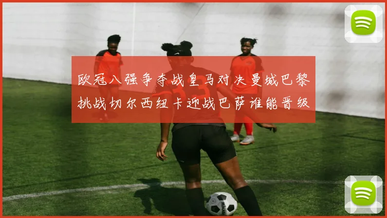 欧冠八强争夺战皇马对决曼城巴黎挑战切尔西纽卡迎战巴萨谁能晋级