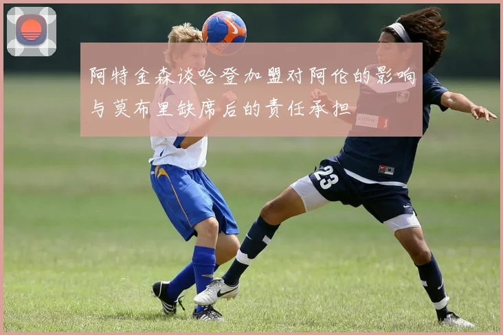 阿特金森谈哈登加盟对阿伦的影响与莫布里缺席后的责任承担