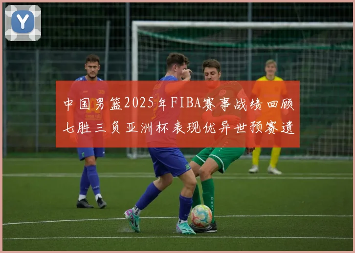 中国男篮2025年FIBA赛事战绩回顾七胜三负亚洲杯表现优异世预赛遗憾负于韩国