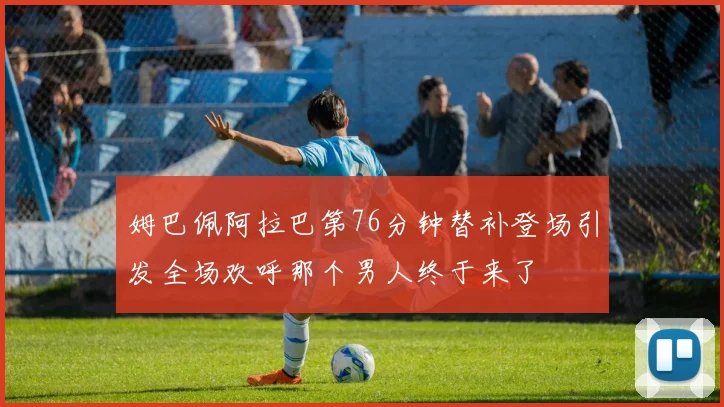 姆巴佩阿拉巴第76分钟替补登场引发全场欢呼那个男人终于来了