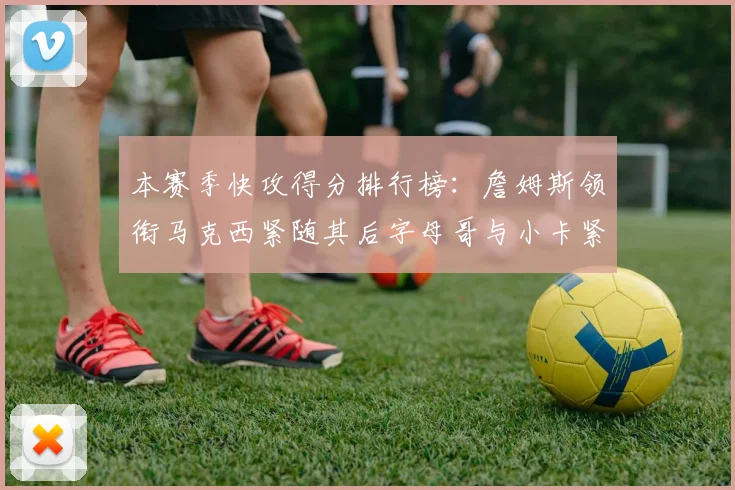本赛季快攻得分排行榜：詹姆斯领衔马克西紧随其后字母哥与小卡紧追不舍