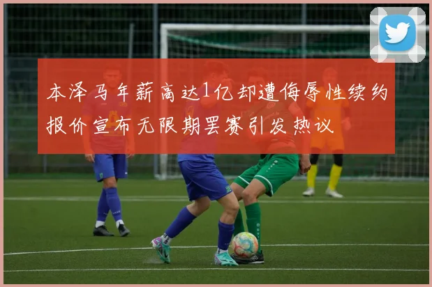 本泽马年薪高达1亿却遭侮辱性续约报价宣布无限期罢赛引发热议