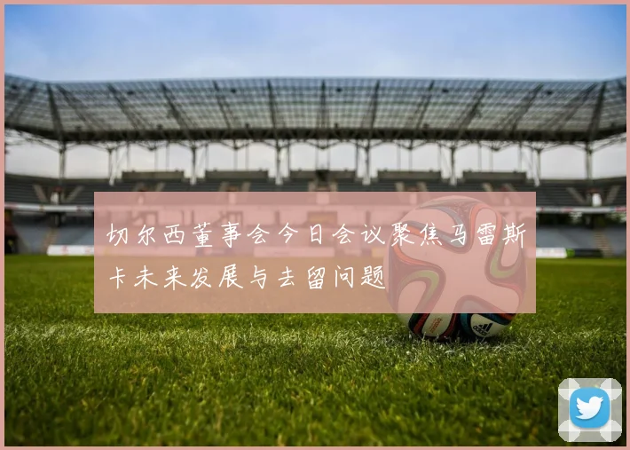 切尔西董事会今日会议聚焦马雷斯卡未来发展与去留问题