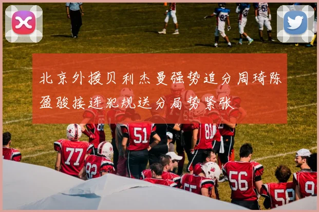 北京外援贝利杰曼强势追分周琦陈盈骏接连犯规送分局势紧张