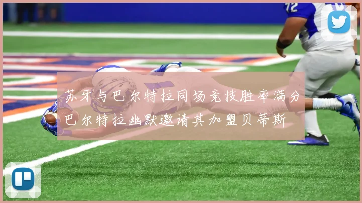 苏牙与巴尔特拉同场竞技胜率满分巴尔特拉幽默邀请其加盟贝蒂斯