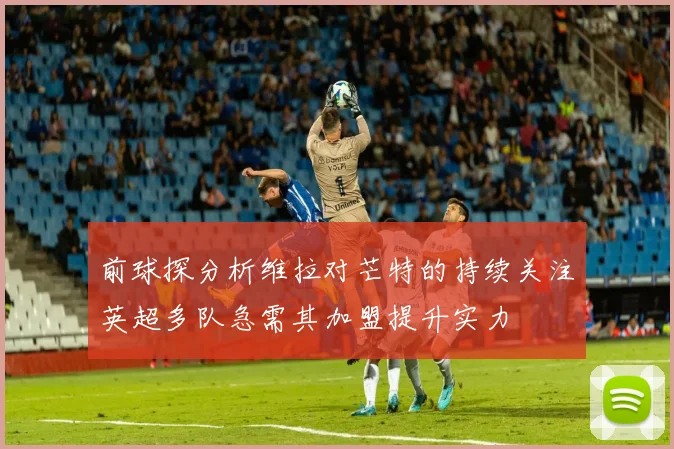 前球探分析维拉对芒特的持续关注英超多队急需其加盟提升实力