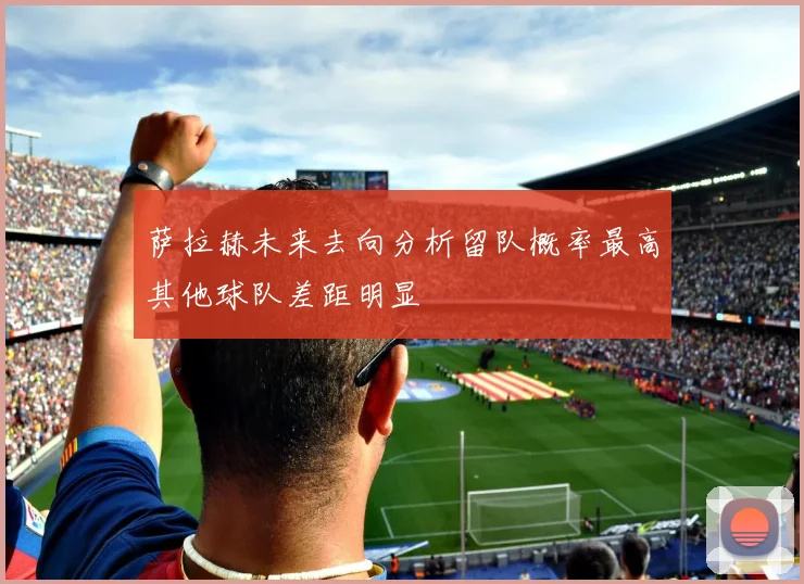 萨拉赫未来去向分析留队概率最高其他球队差距明显