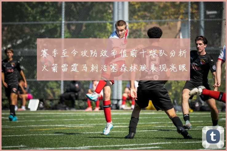 赛季至今攻防效率值前十球队分析火箭雷霆马刺活塞森林狼表现亮眼