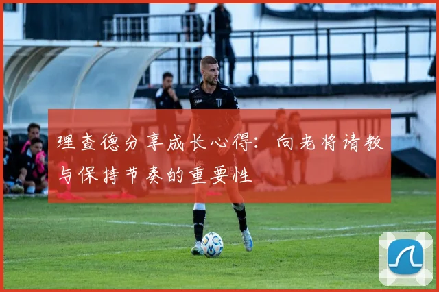 理查德分享成长心得：向老将请教与保持节奏的重要性