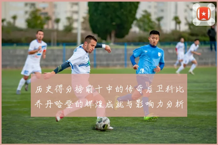 历史得分榜前十中的传奇后卫科比乔丹哈登的辉煌成就与影响力分析