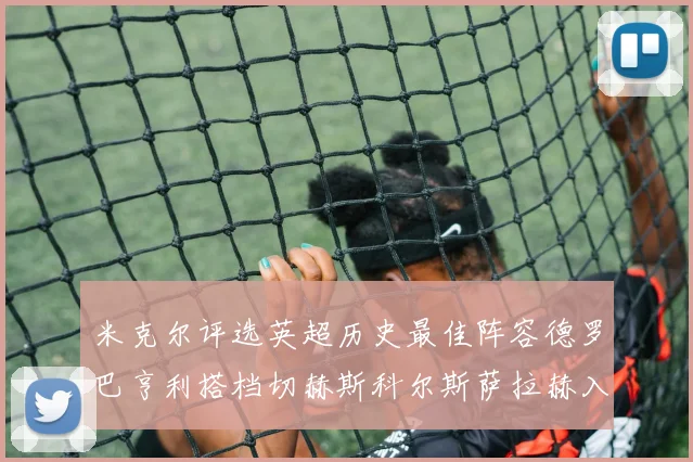 米克尔评选英超历史最佳阵容德罗巴亨利搭档切赫斯科尔斯萨拉赫入选