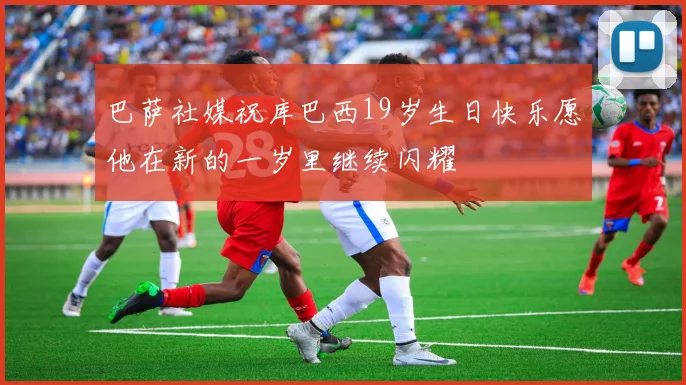 巴萨社媒祝库巴西19岁生日快乐愿他在新的一岁里继续闪耀